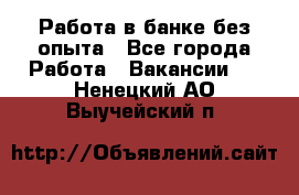 Работа в банке без опыта - Все города Работа » Вакансии   . Ненецкий АО,Выучейский п.